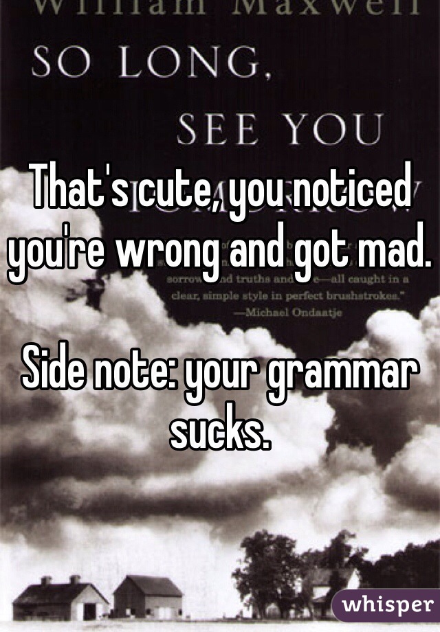 That's cute, you noticed you're wrong and got mad. 

Side note: your grammar sucks.