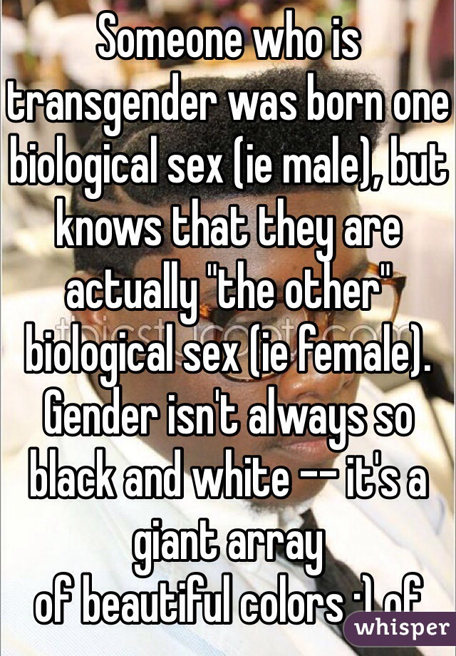 Someone who is transgender was born one biological sex (ie male), but knows that they are actually "the other" biological sex (ie female). Gender isn't always so black and white -- it's a giant array 
of beautiful colors :) of 