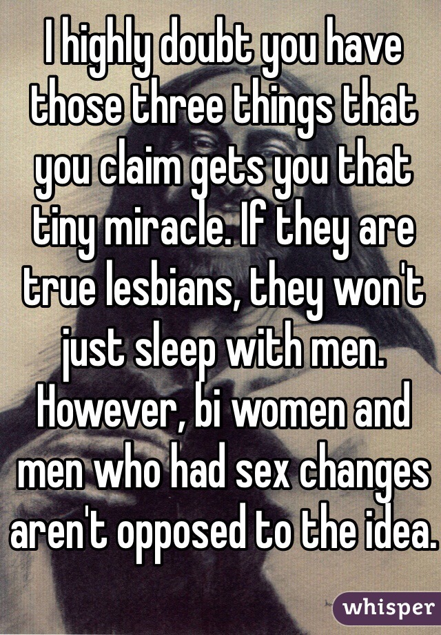 I highly doubt you have those three things that you claim gets you that tiny miracle. If they are true lesbians, they won't just sleep with men. However, bi women and men who had sex changes aren't opposed to the idea.