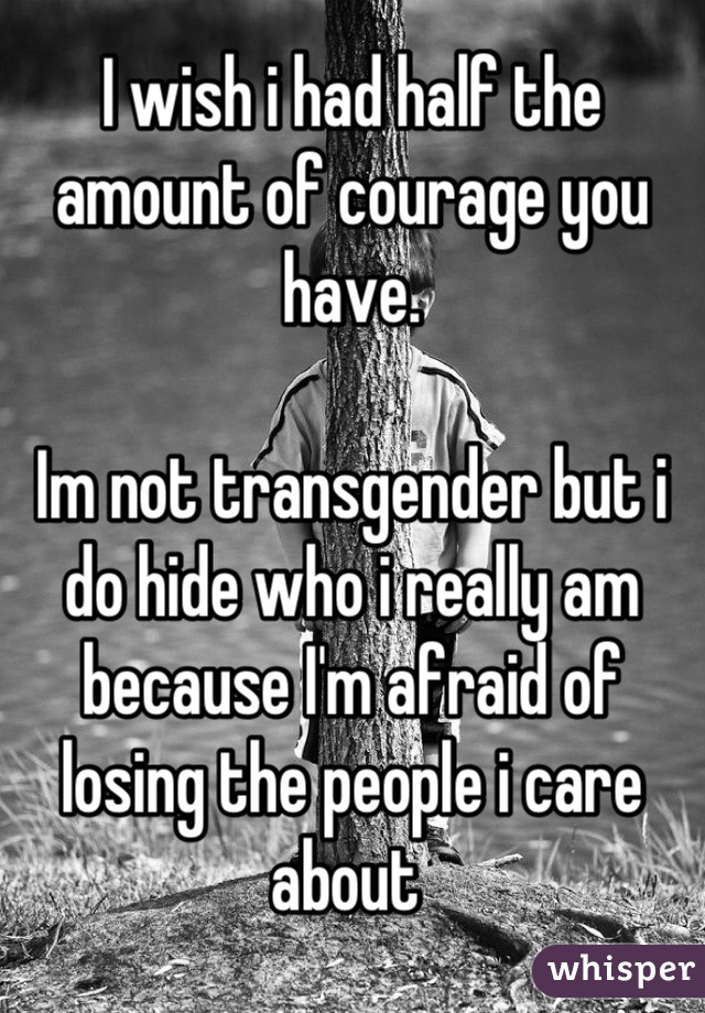 I wish i had half the amount of courage you have. 

Im not transgender but i do hide who i really am because I'm afraid of losing the people i care about 