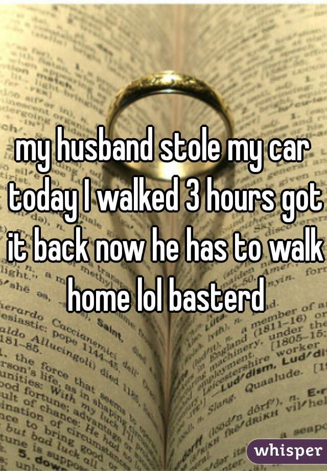 my husband stole my car today I walked 3 hours got it back now he has to walk home lol basterd