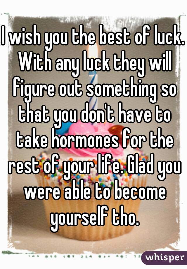 I wish you the best of luck. With any luck they will figure out something so that you don't have to take hormones for the rest of your life. Glad you were able to become yourself tho.