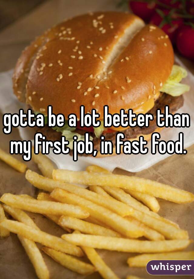 gotta be a lot better than my first job, in fast food.