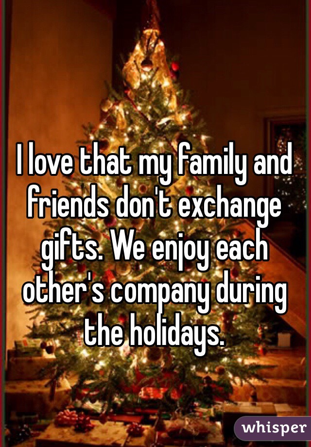 I love that my family and friends don't exchange gifts. We enjoy each other's company during the holidays. 