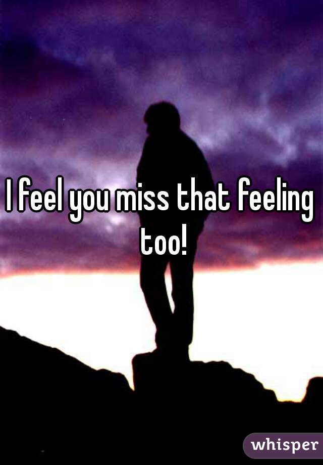 I feel you miss that feeling too!