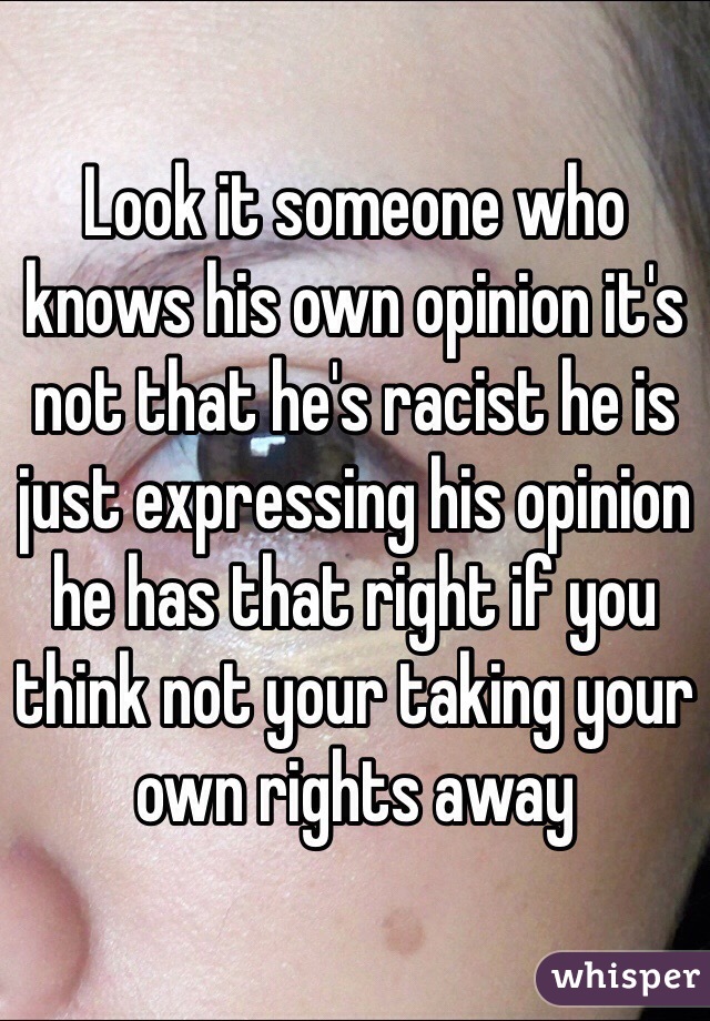 Look it someone who knows his own opinion it's not that he's racist he is just expressing his opinion he has that right if you think not your taking your own rights away