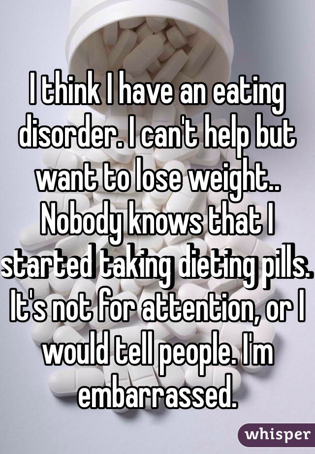 I think I have an eating disorder. I can't help but want to lose weight.. Nobody knows that I started taking dieting pills. It's not for attention, or I would tell people. I'm embarrassed. 