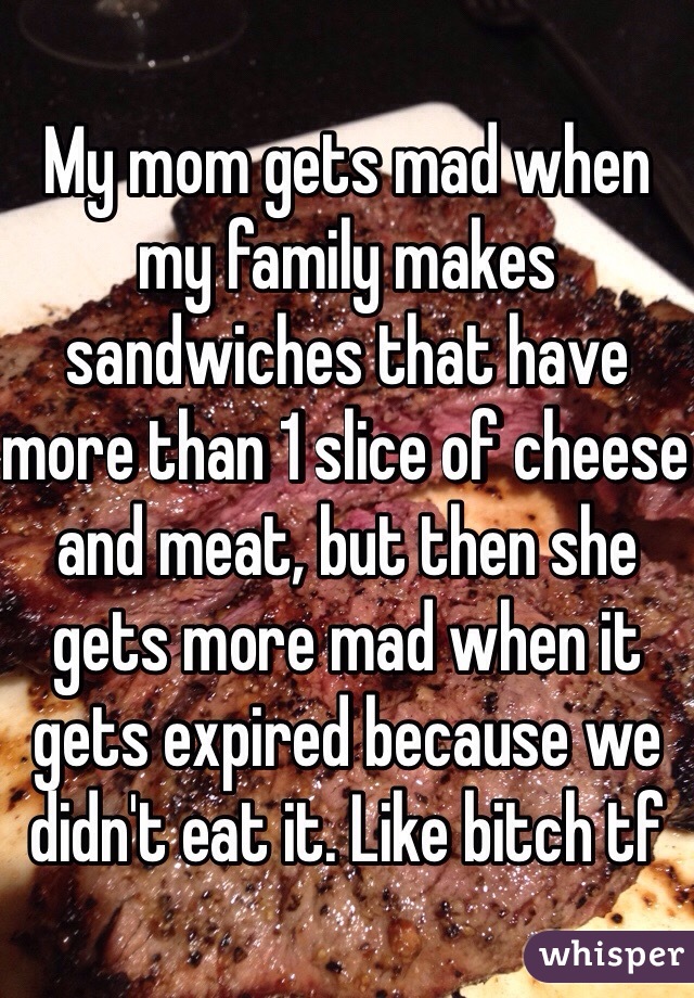 My mom gets mad when my family makes sandwiches that have more than 1 slice of cheese and meat, but then she gets more mad when it gets expired because we didn't eat it. Like bitch tf
