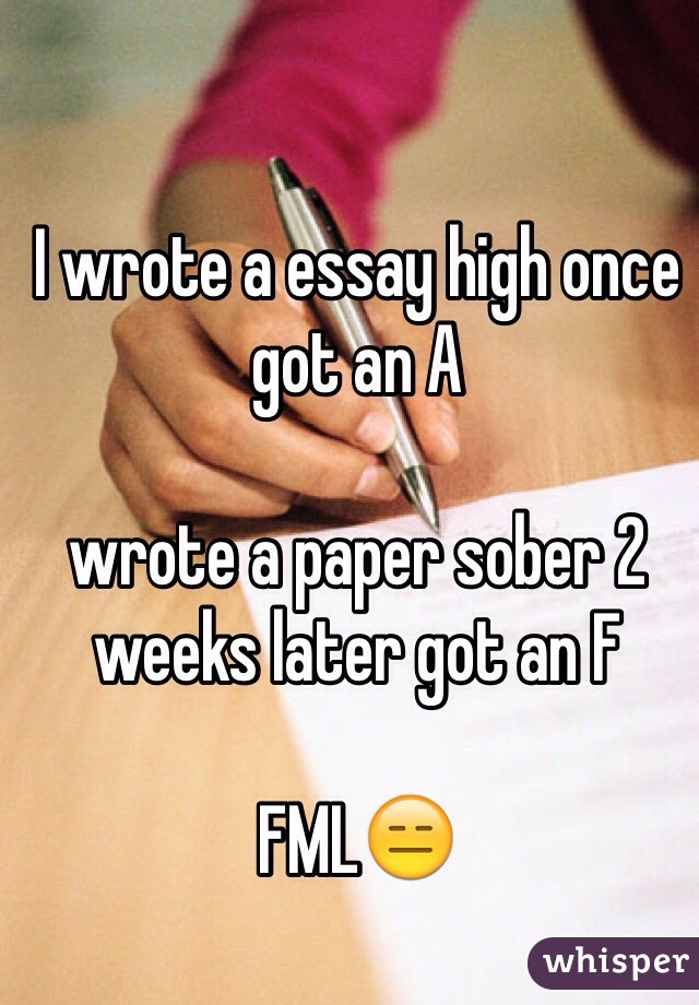 I wrote a essay high once got an A 

wrote a paper sober 2 weeks later got an F 

FML😑