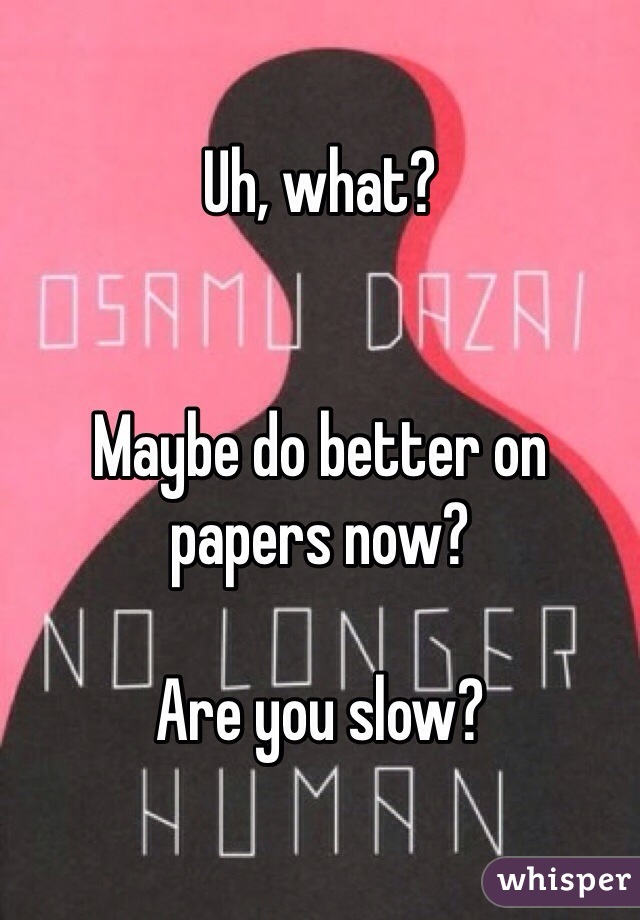 Uh, what?


Maybe do better on papers now?

Are you slow?
