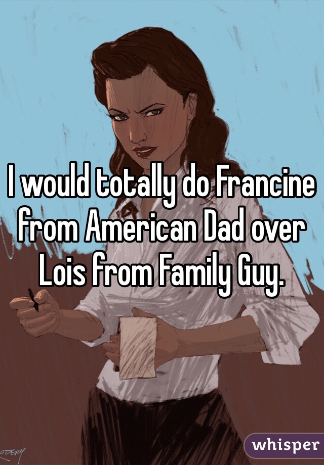 I would totally do Francine from American Dad over Lois from Family Guy. 