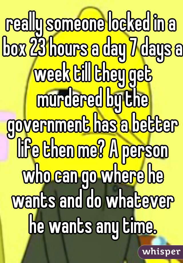 really someone locked in a box 23 hours a day 7 days a week till they get murdered by the government has a better life then me? A person who can go where he wants and do whatever he wants any time.