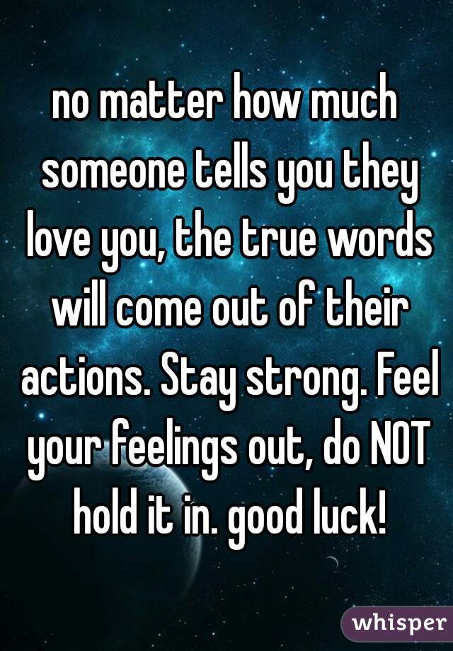 no matter how much someone tells you they love you, the true words will come out of their actions. Stay strong. Feel your feelings out, do NOT hold it in. good luck!