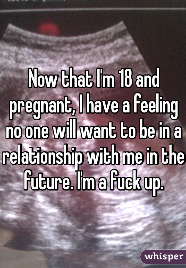 Now that I'm 18 and pregnant, I have a feeling no one will want to be in a relationship with me in the future. I'm a fuck up. 