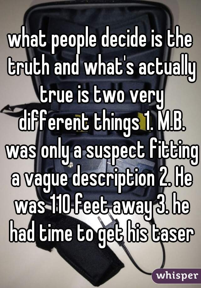 what people decide is the truth and what's actually true is two very different things 1. M.B. was only a suspect fitting a vague description 2. He was 110 feet away 3. he had time to get his taser