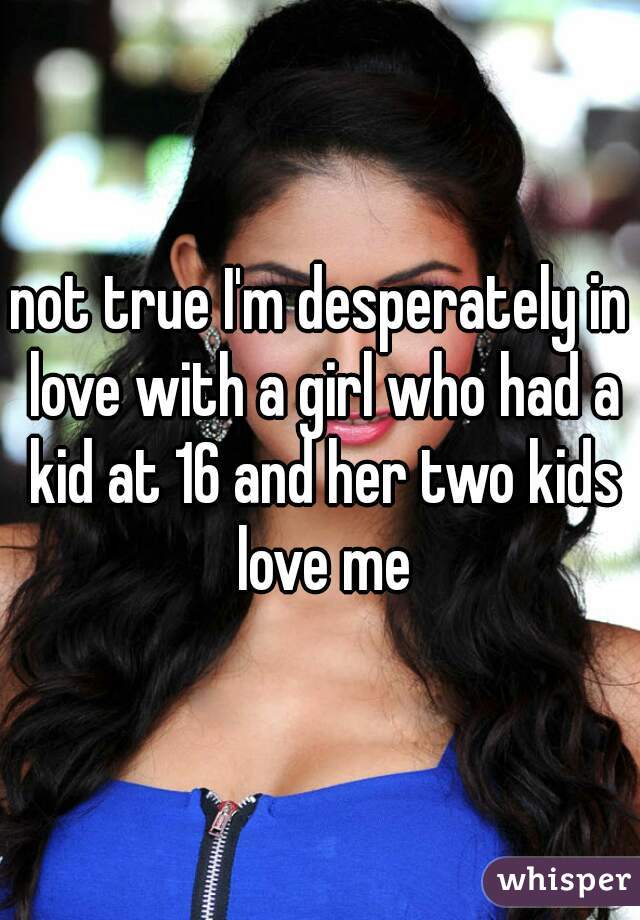 not true I'm desperately in love with a girl who had a kid at 16 and her two kids love me