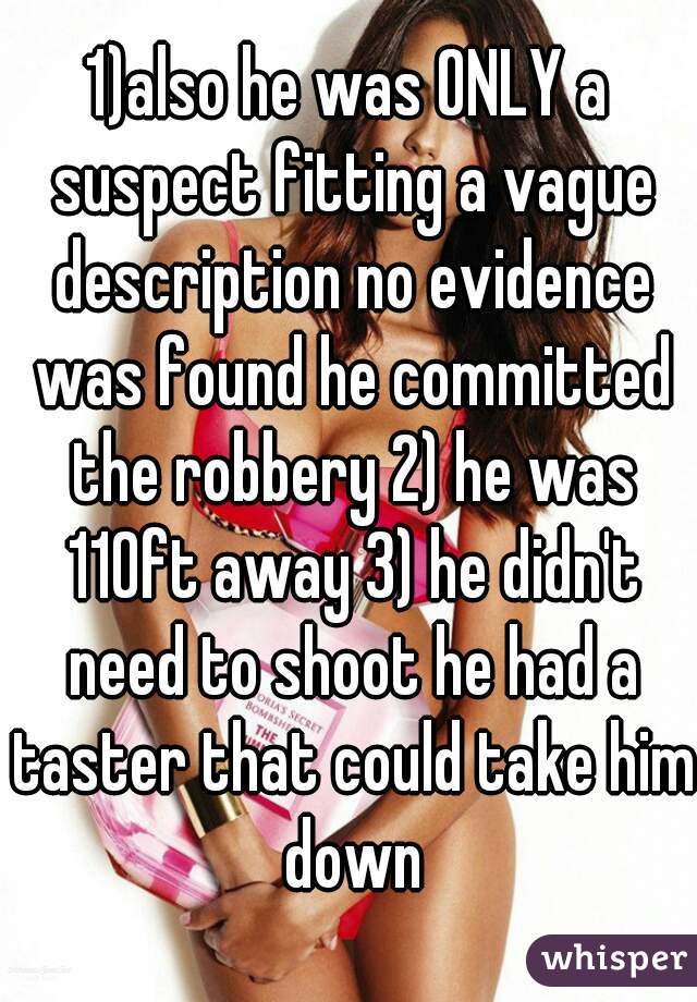 1)also he was ONLY a suspect fitting a vague description no evidence was found he committed the robbery 2) he was 110ft away 3) he didn't need to shoot he had a taster that could take him down