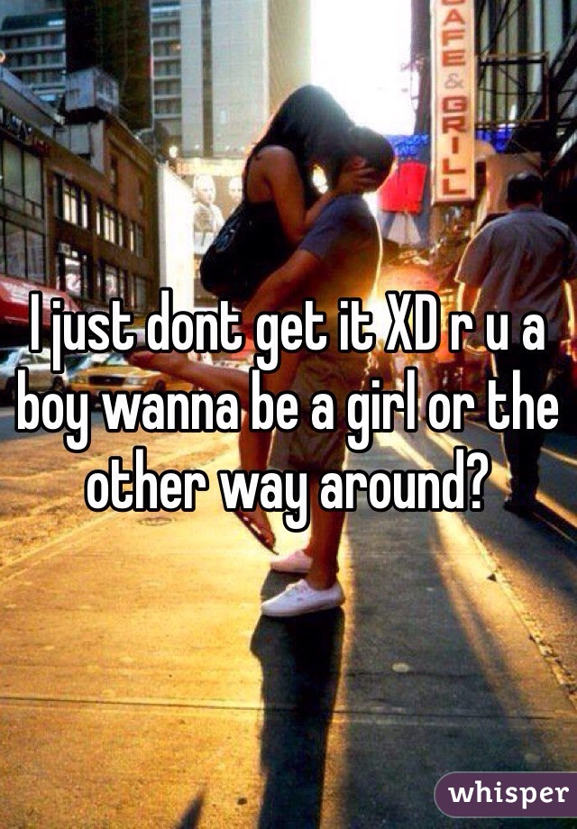 I just dont get it XD r u a boy wanna be a girl or the other way around? 