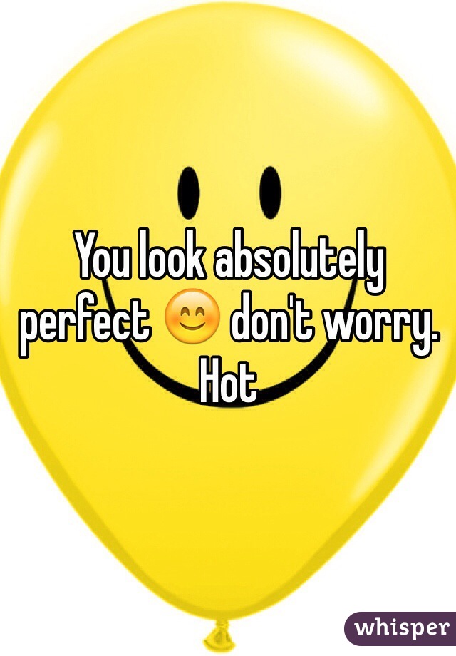 You look absolutely perfect 😊 don't worry. Hot