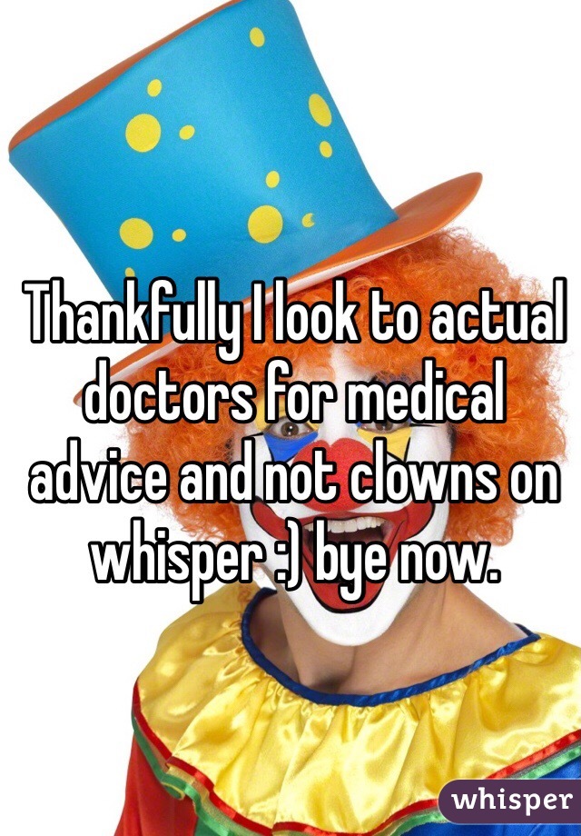 Thankfully I look to actual doctors for medical advice and not clowns on whisper :) bye now. 