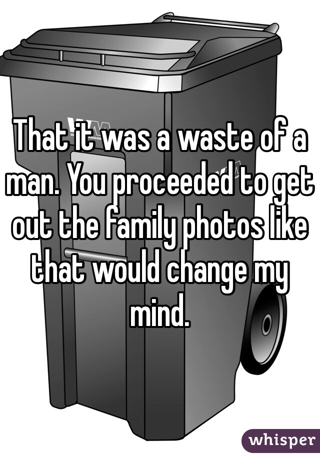 That it was a waste of a man. You proceeded to get out the family photos like that would change my mind. 