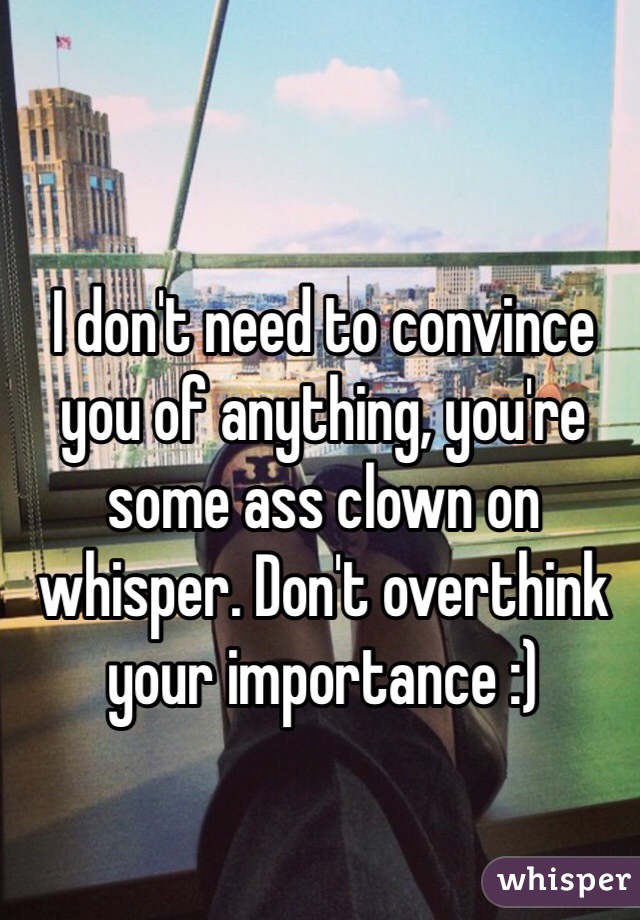 I don't need to convince you of anything, you're some ass clown on whisper. Don't overthink your importance :)