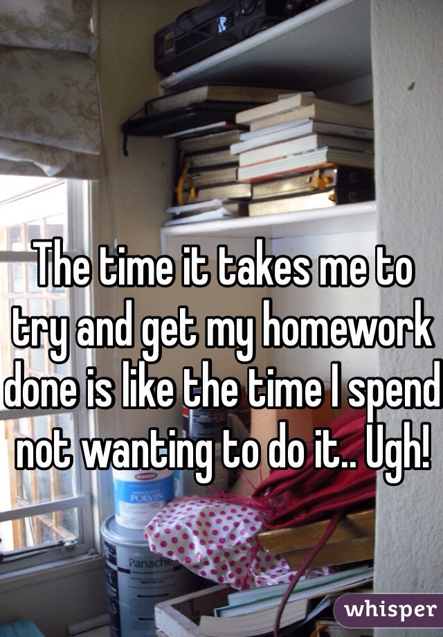 The time it takes me to try and get my homework done is like the time I spend not wanting to do it.. Ugh!