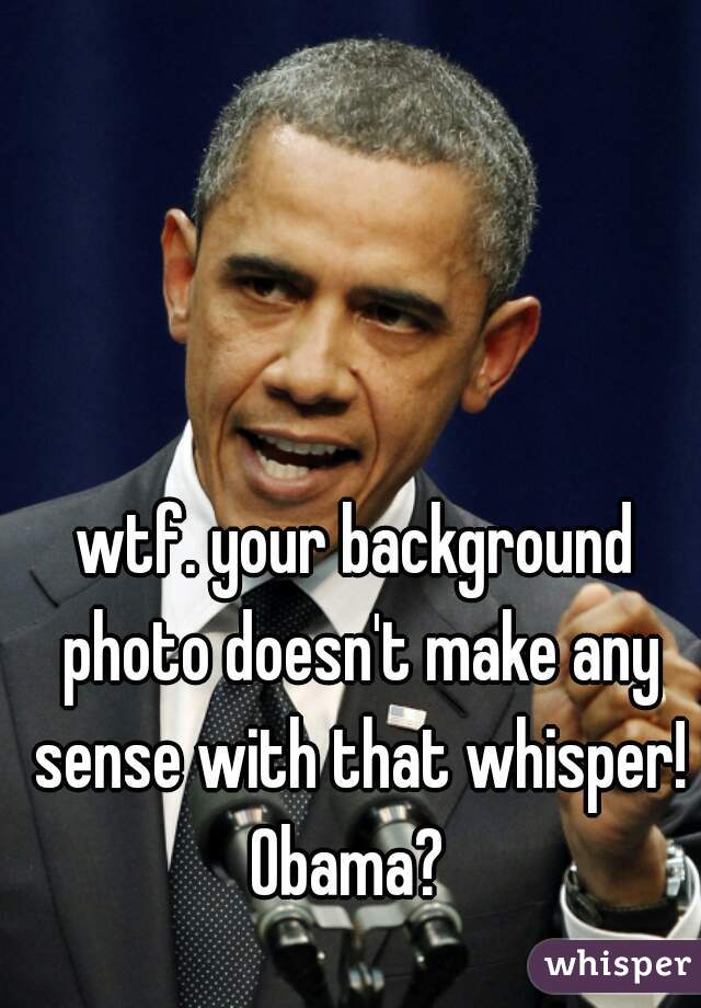 wtf. your background photo doesn't make any sense with that whisper! Obama?  