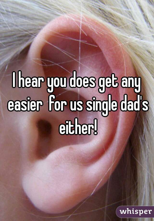 I hear you does get any easier  for us single dad's either!