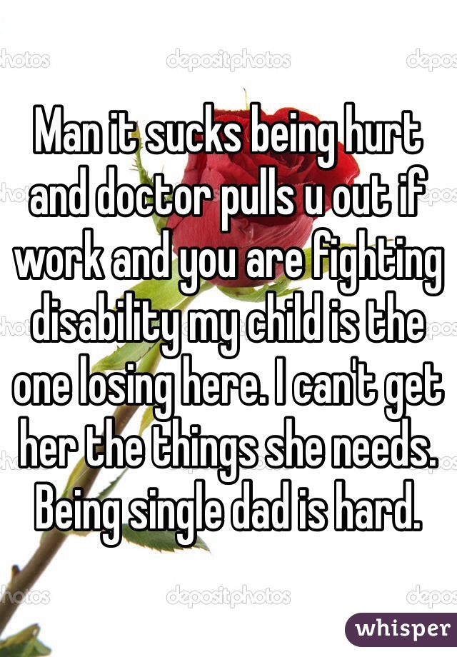 Man it sucks being hurt and doctor pulls u out if work and you are fighting disability my child is the one losing here. I can't get her the things she needs. Being single dad is hard.