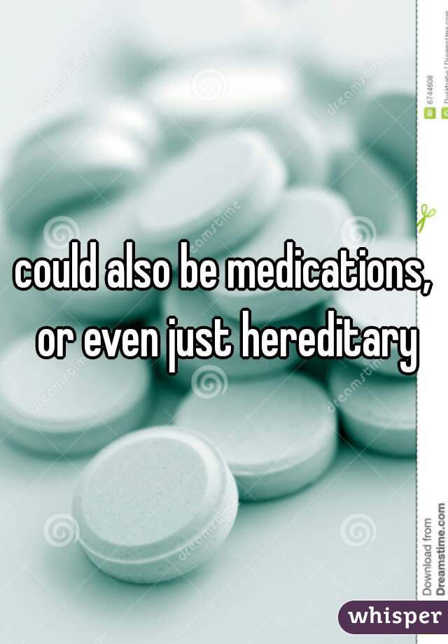 could also be medications, or even just hereditary