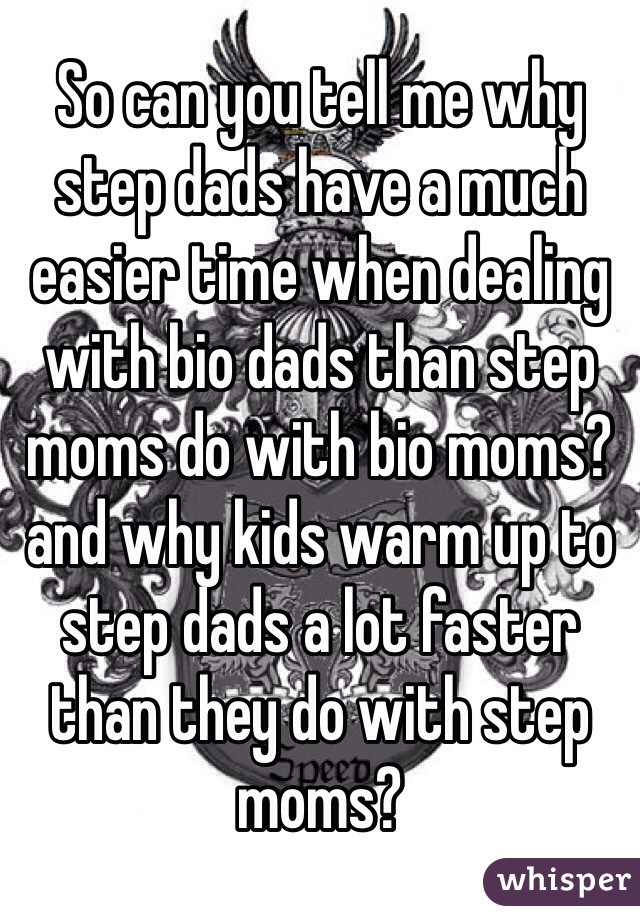 So can you tell me why step dads have a much easier time when dealing with bio dads than step moms do with bio moms? and why kids warm up to step dads a lot faster than they do with step moms?