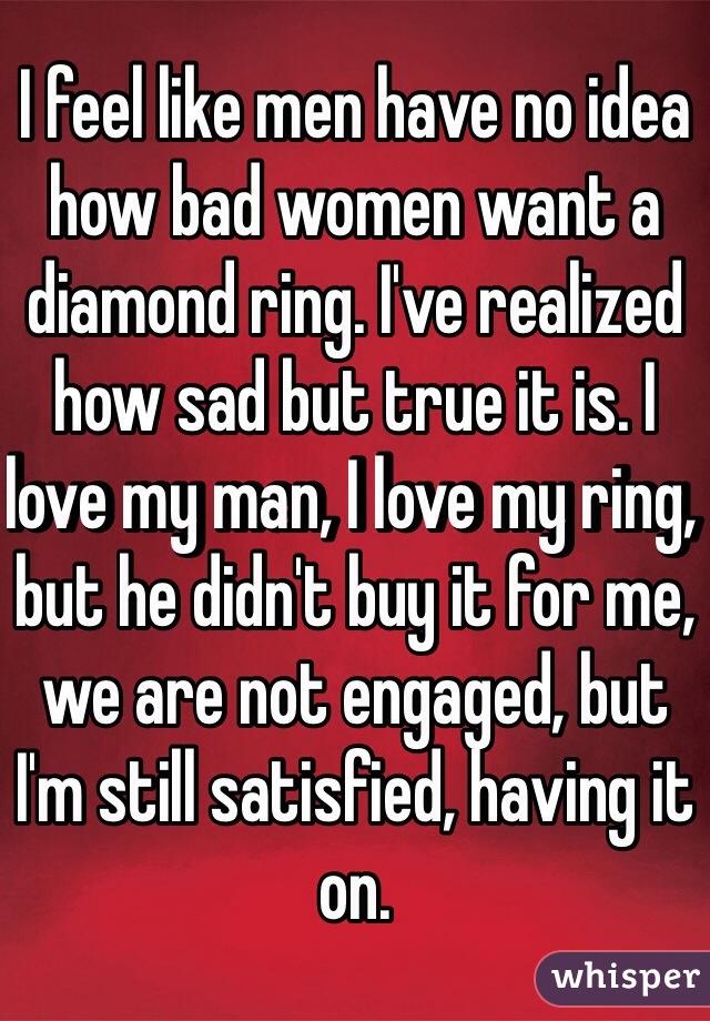 I feel like men have no idea how bad women want a diamond ring. I've realized how sad but true it is. I love my man, I love my ring, but he didn't buy it for me, we are not engaged, but I'm still satisfied, having it on. 