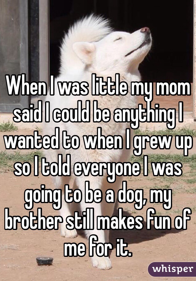 When I was little my mom said I could be anything I wanted to when I grew up so I told everyone I was going to be a dog, my brother still makes fun of me for it.
