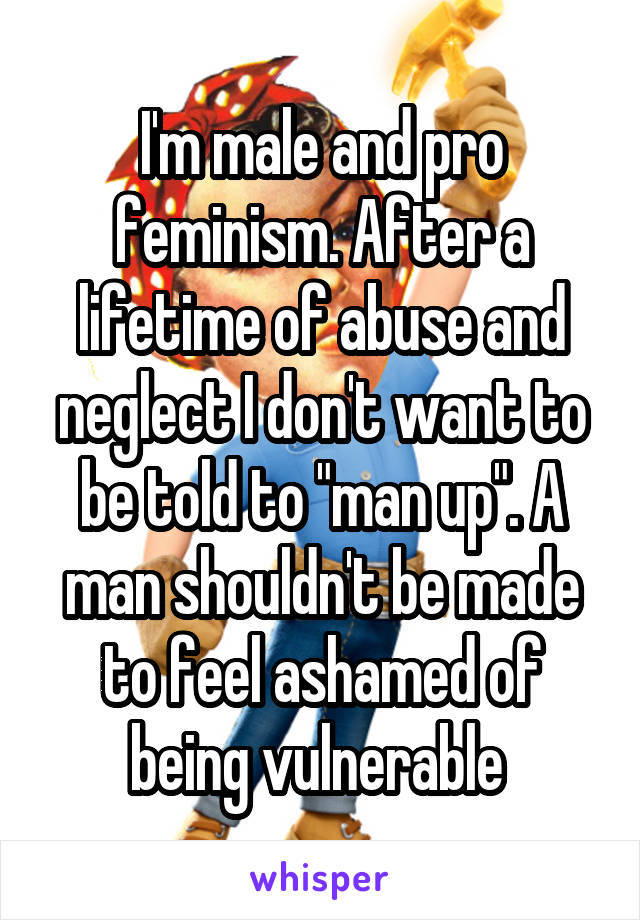 I'm male and pro feminism. After a lifetime of abuse and neglect I don't want to be told to "man up". A man shouldn't be made to feel ashamed of being vulnerable 