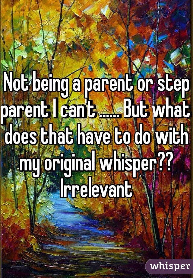 Not being a parent or step parent I can't ...... But what does that have to do with my original whisper?? Irrelevant  