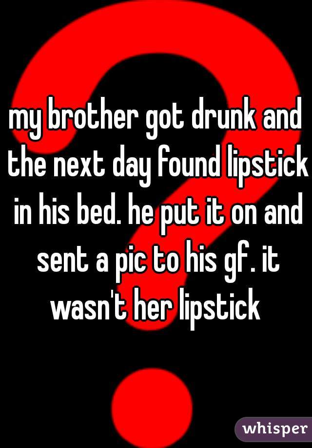 my brother got drunk and the next day found lipstick in his bed. he put it on and sent a pic to his gf. it wasn't her lipstick 
