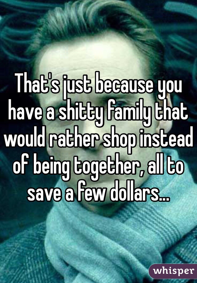 That's just because you have a shitty family that would rather shop instead of being together, all to save a few dollars...