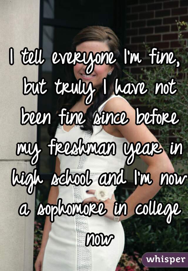 I tell everyone I'm fine, but truly I have not been fine since before my freshman year in high school and I'm now a sophomore in college now