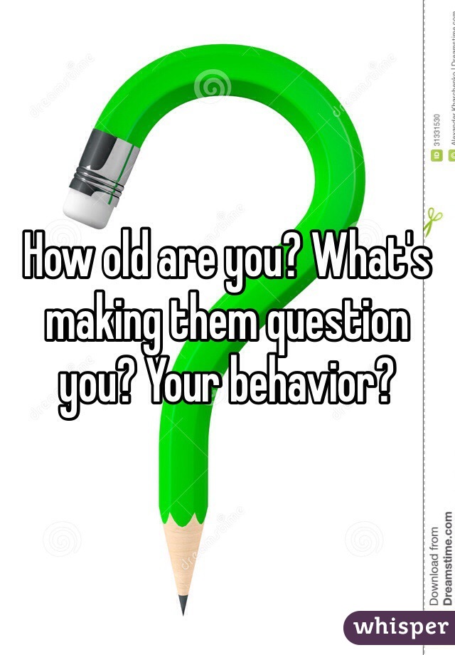 How old are you? What's making them question you? Your behavior?