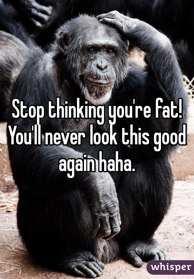 Stop thinking you're fat! You'll never look this good again haha.