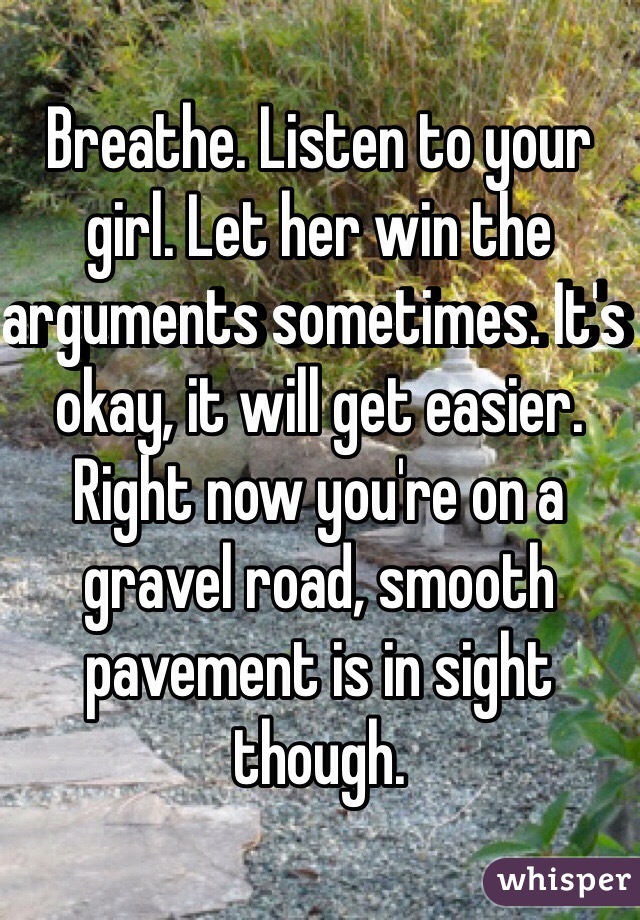 Breathe. Listen to your girl. Let her win the arguments sometimes. It's okay, it will get easier. Right now you're on a gravel road, smooth pavement is in sight though.