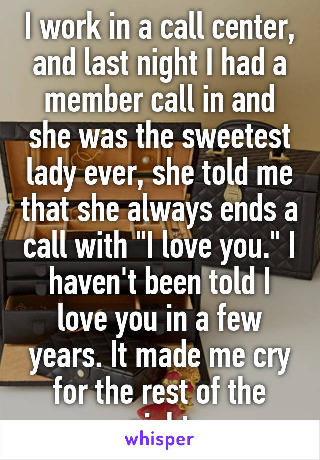 I work in a call center, and last night I had a member call in and she was the sweetest lady ever, she told me that she always ends a call with "I love you." I haven't been told I love you in a few years. It made me cry for the rest of the night