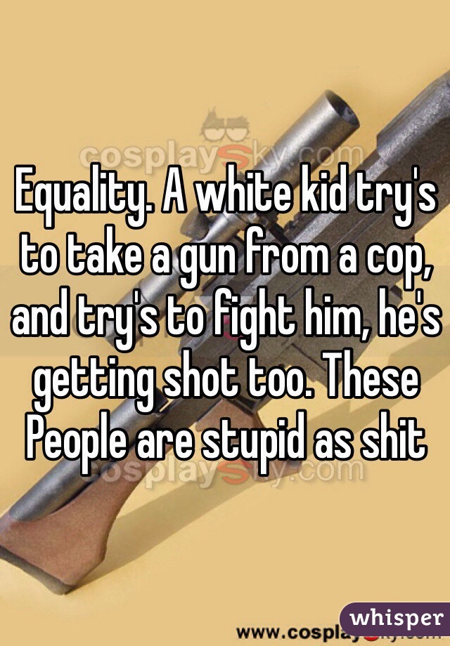 Equality. A white kid try's to take a gun from a cop, and try's to fight him, he's getting shot too. These People are stupid as shit