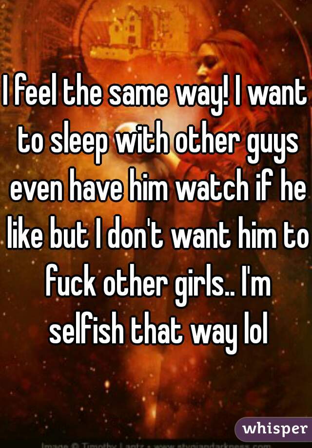 I feel the same way! I want to sleep with other guys even have him watch if he like but I don't want him to fuck other girls.. I'm selfish that way lol