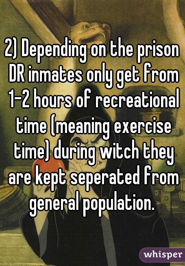 2) Depending on the prison DR inmates only get from 1-2 hours of recreational time (meaning exercise time) during witch they are kept seperated from general population. 