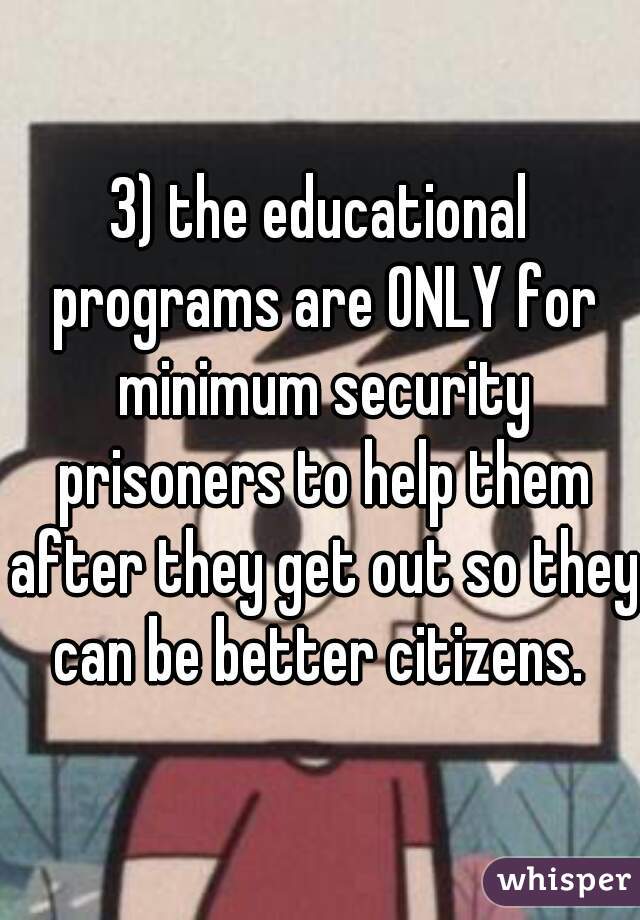 3) the educational programs are ONLY for minimum security prisoners to help them after they get out so they can be better citizens. 