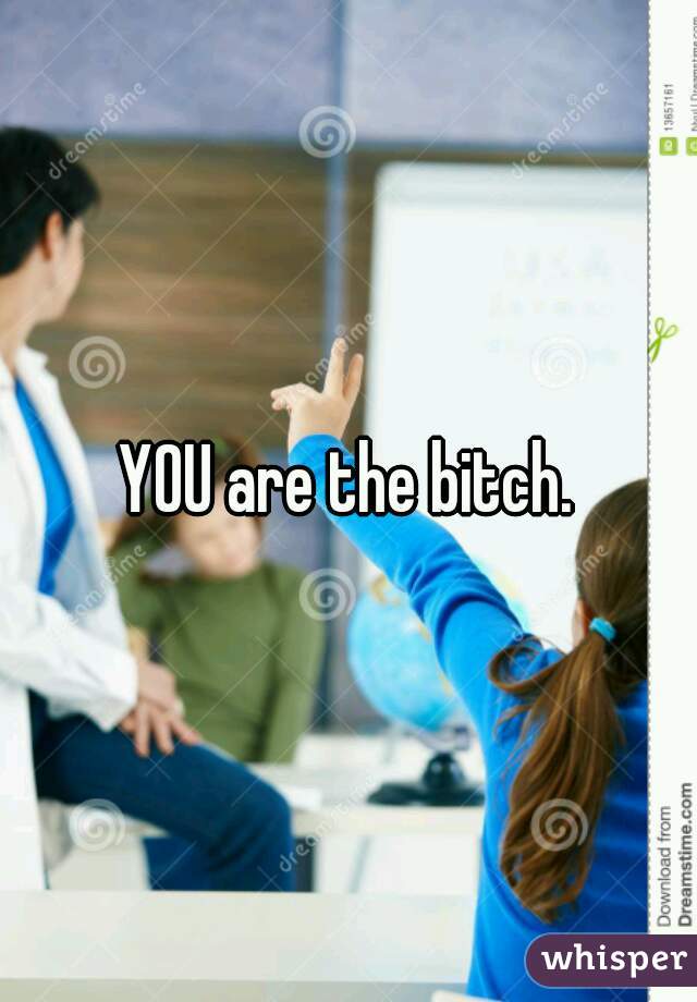 YOU are the bitch.