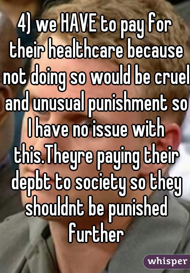 4) we HAVE to pay for their healthcare because not doing so would be cruel and unusual punishment so I have no issue with this.Theyre paying their depbt to society so they shouldnt be punished further