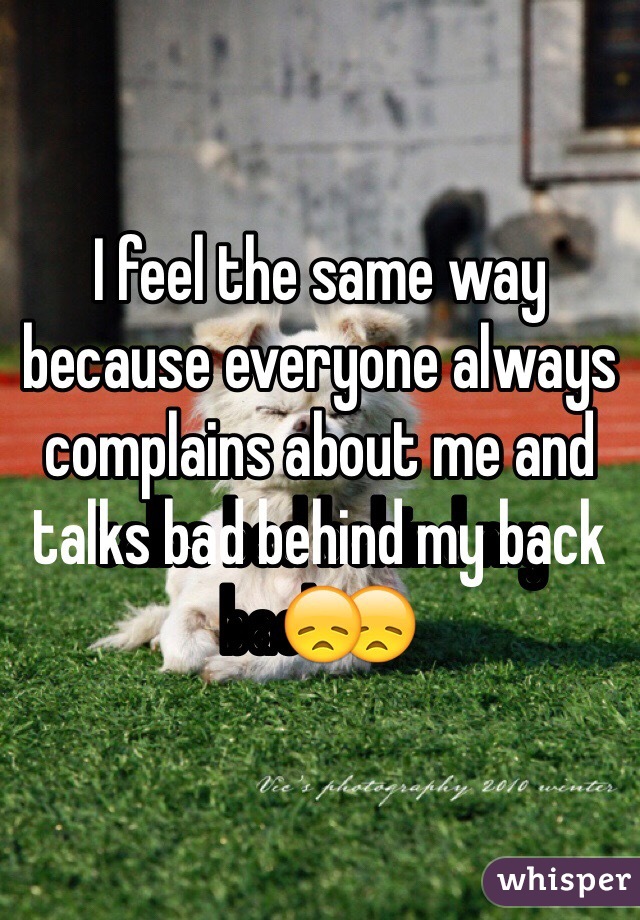 I feel the same way because everyone always complains about me and talks bad behind my back😞